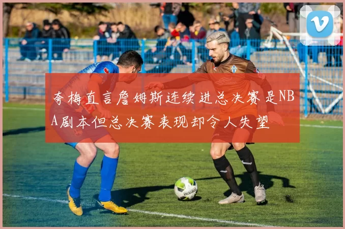 夸梅直言詹姆斯连续进总决赛是NBA剧本但总决赛表现却令人失望