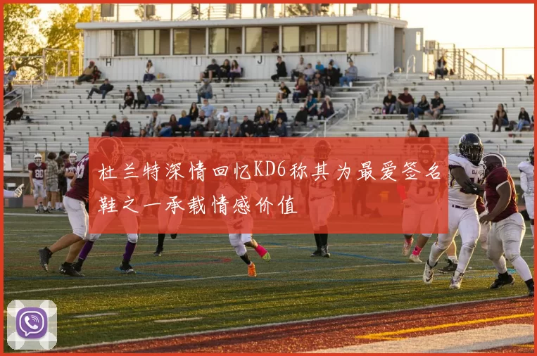杜兰特深情回忆KD6称其为最爱签名鞋之一承载情感价值