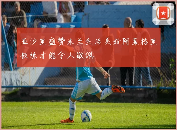 亚沙里盛赞米兰生活美好阿莱格里教练才能令人敬佩