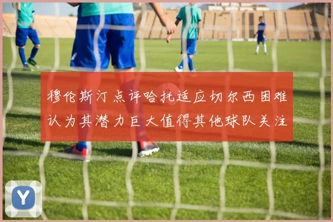 穆伦斯汀点评哈托适应切尔西困难认为其潜力巨大值得其他球队关注