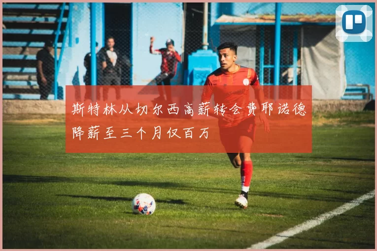 斯特林从切尔西高薪转会费耶诺德降薪至三个月仅百万