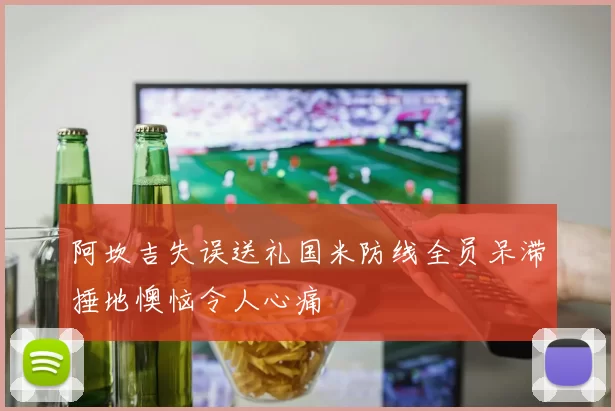 阿坎吉失误送礼国米防线全员呆滞捶地懊恼令人心痛