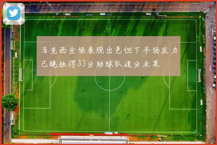 马克西全场表现出色但下半场发力已晚独得33分助球队追分未果