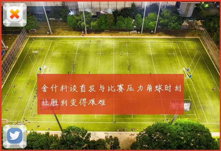 舍什科谈首发与比赛压力角球时刻让胜利变得艰难