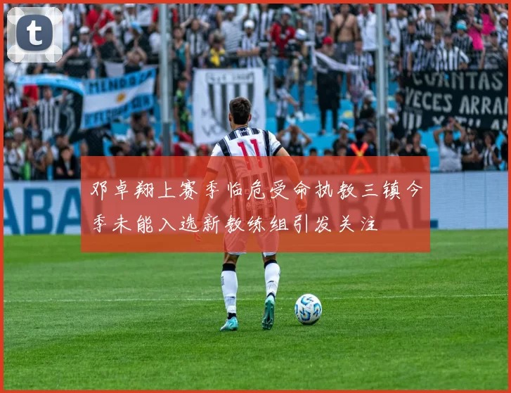 邓卓翔上赛季临危受命执教三镇今季未能入选新教练组引发关注