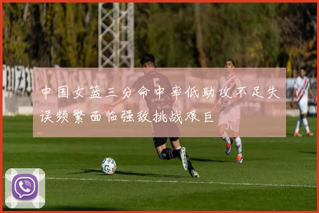 中国女篮三分命中率低助攻不足失误频繁面临强敌挑战艰巨