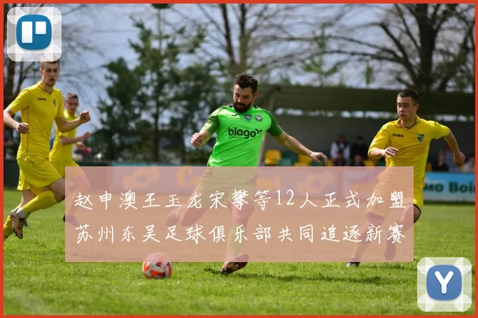 赵申澳王玉龙宋攀等12人正式加盟苏州东吴足球俱乐部共同追逐新赛季目标