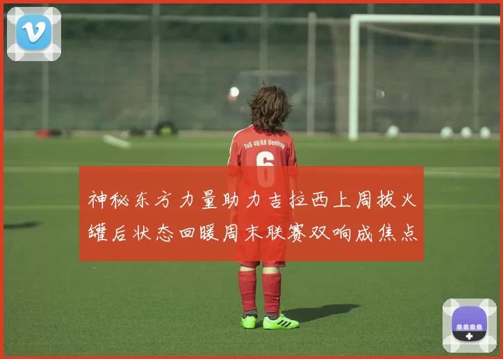 神秘东方力量助力吉拉西上周拔火罐后状态回暖周末联赛双响成焦点