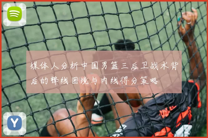 媒体人分析中国男篮三后卫战术背后的锋线困境与内线得分策略