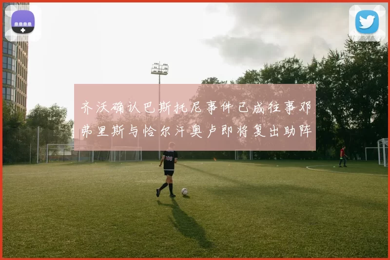 齐沃确认巴斯托尼事件已成往事邓弗里斯与恰尔汗奥卢即将复出助阵