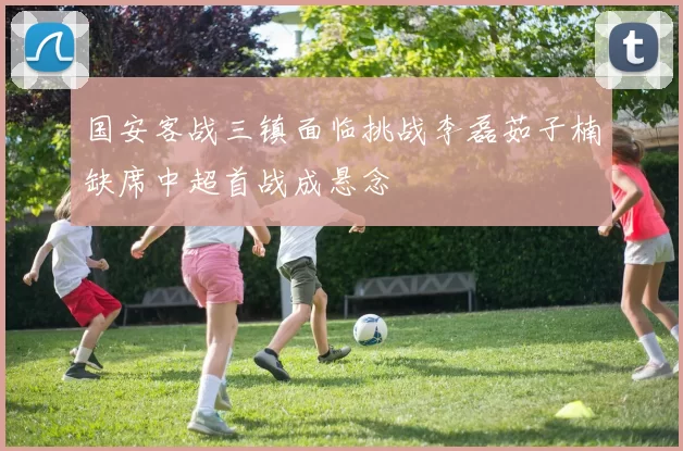国安客战三镇面临挑战李磊茹子楠缺席中超首战成悬念