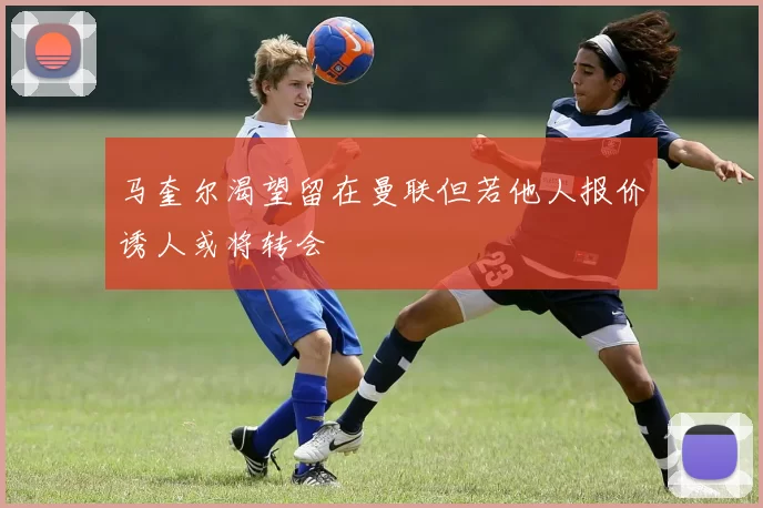 马奎尔渴望留在曼联但若他人报价诱人或将转会