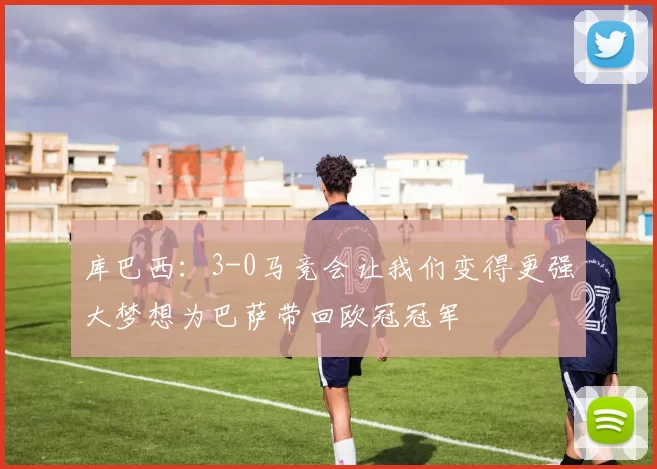 库巴西：3-0马竞会让我们变得更强大梦想为巴萨带回欧冠冠军