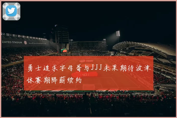 勇士追求字母哥与JJJ未果期待波津休赛期降薪续约