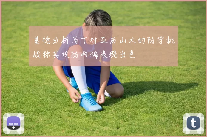 基德分析马丁对亚历山大的防守挑战称其攻防两端表现出色