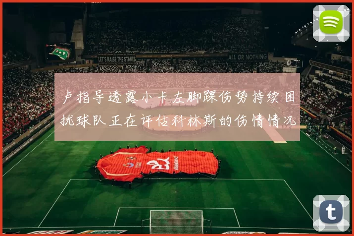 卢指导透露小卡左脚踝伤势持续困扰球队正在评估科林斯的伤情情况