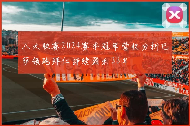 八大联赛2024赛季冠军营收分析巴萨领跑拜仁持续盈利33年