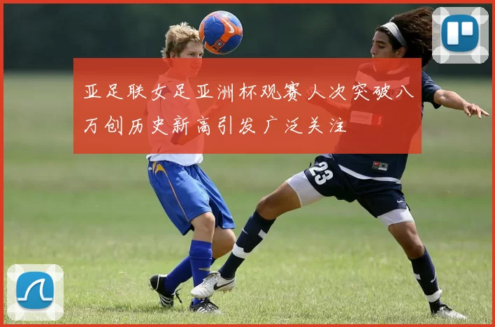 亚足联女足亚洲杯观赛人次突破八万创历史新高引发广泛关注