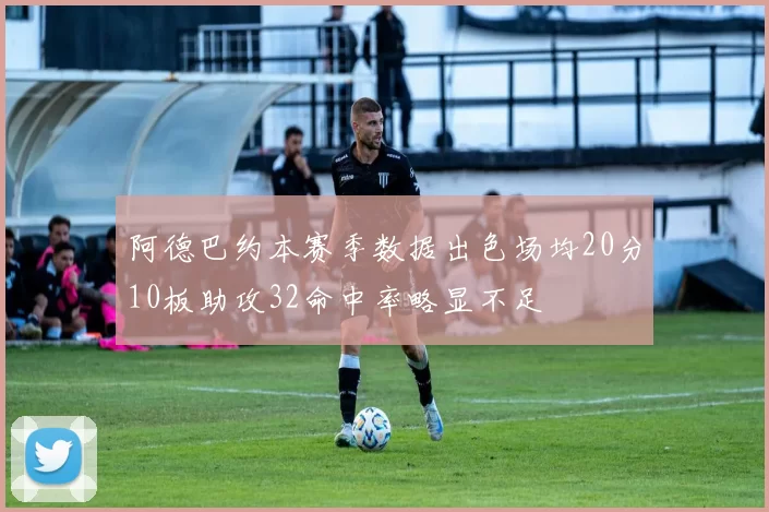 阿德巴约本赛季数据出色场均20分10板助攻32命中率略显不足