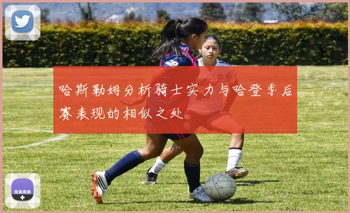 哈斯勒姆分析骑士实力与哈登季后赛表现的相似之处