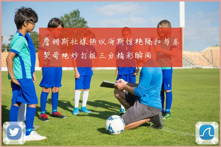 詹姆斯社媒热议海斯惊艳隔扣与东契奇绝妙打板三分精彩瞬间