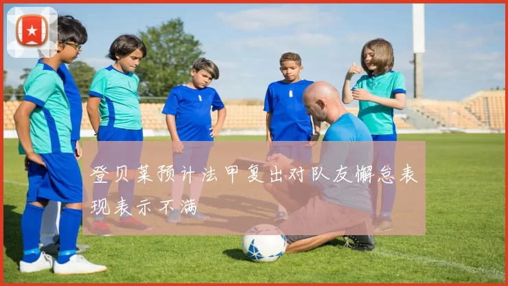登贝莱预计法甲复出对队友懈怠表现表示不满