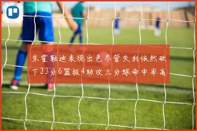 朱霍勒迪表现出色尽管失利依然砍下23分6篮板4助攻三分球命中率高达50